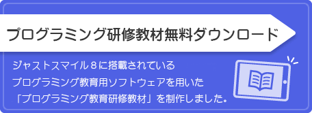 ジャストスマイル８に搭載されているプログラミング
教育用ソフトウェアを用いた「プログラミング教育研修教材」を制作しました。